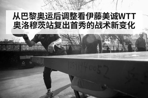 从巴黎奥运后调整看伊藤美诚WTT奥洛穆茨站复出首秀的战术新变化