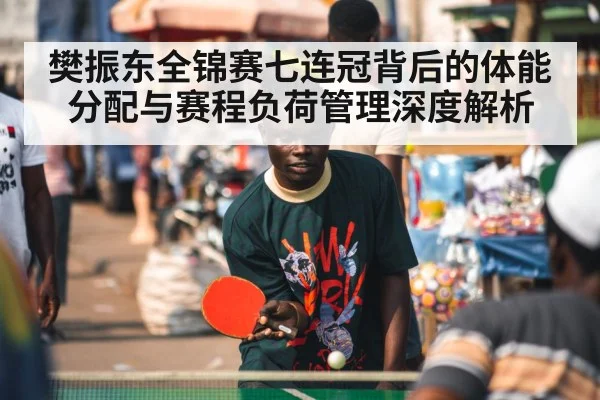 樊振东全锦赛七连冠背后的体能分配与赛程负荷管理深度解析