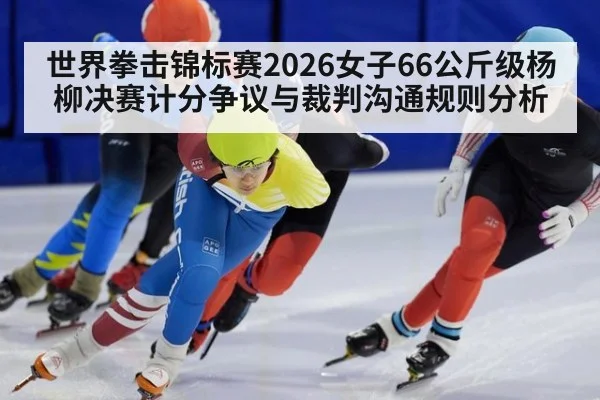 世界拳击锦标赛2026女子66公斤级杨柳决赛计分争议与裁判沟通规则分析